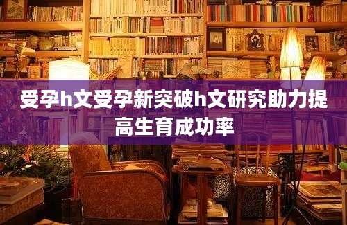 受孕h文受孕新突破h文研究助力提高生育成功率