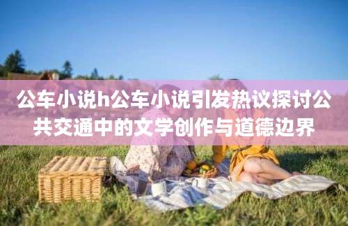 公车小说h公车小说引发热议探讨公共交通中的文学创作与道德边界