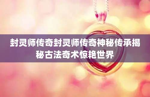封灵师传奇封灵师传奇神秘传承揭秘古法奇术惊艳世界