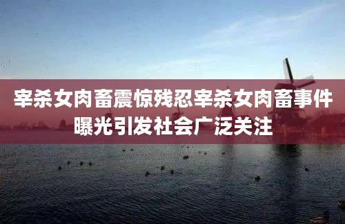 宰杀女肉畜震惊残忍宰杀女肉畜事件曝光引发社会广泛关注