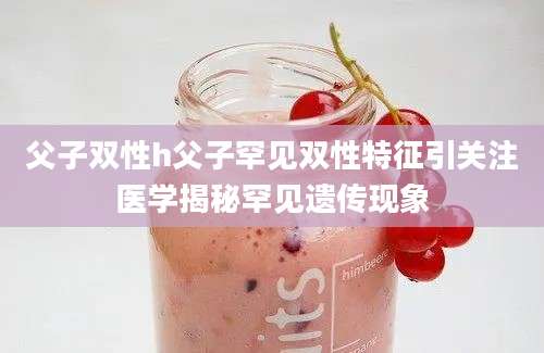 父子双性h父子罕见双性特征引关注医学揭秘罕见遗传现象