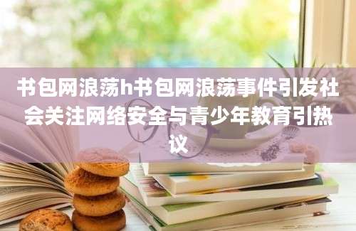 书包网浪荡h书包网浪荡事件引发社会关注网络安全与青少年教育引热议