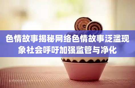 色情故事揭秘网络色情故事泛滥现象社会呼吁加强监管与净化