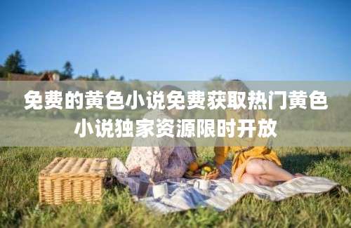 免费的黄色小说免费获取热门黄色小说独家资源限时开放