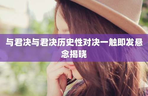 与君决与君决历史性对决一触即发悬念揭晓
