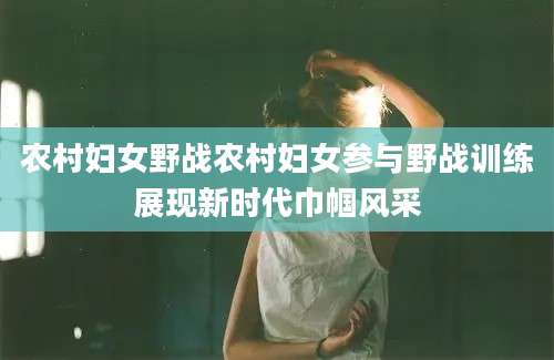 农村妇女野战农村妇女参与野战训练展现新时代巾帼风采