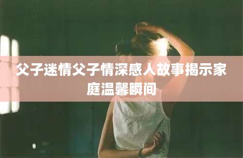 父子迷情父子情深感人故事揭示家庭温馨瞬间