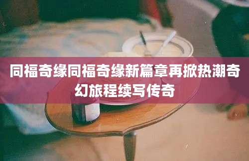 同福奇缘同福奇缘新篇章再掀热潮奇幻旅程续写传奇