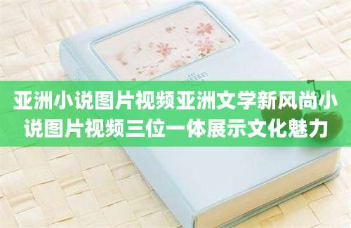 亚洲小说图片视频亚洲文学新风尚小说图片视频三位一体展示文化魅力