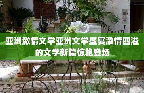 亚洲激情文学亚洲文学盛宴激情四溢的文学新篇惊艳登场