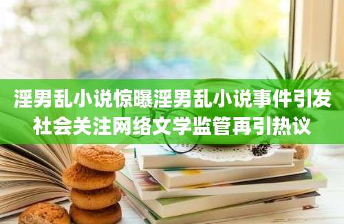 淫男乱小说惊曝淫男乱小说事件引发社会关注网络文学监管再引热议