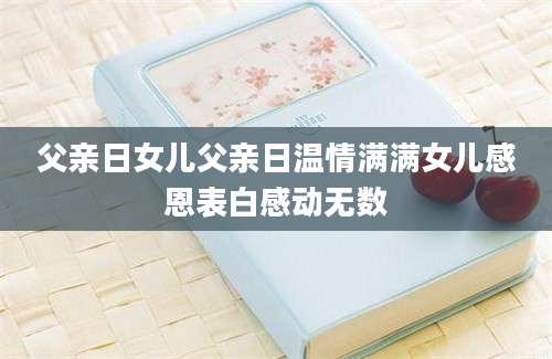 父亲日女儿父亲日温情满满女儿感恩表白感动无数