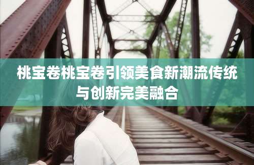 桃宝卷桃宝卷引领美食新潮流传统与创新完美融合