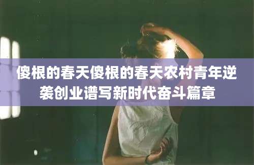 傻根的春天傻根的春天农村青年逆袭创业谱写新时代奋斗篇章