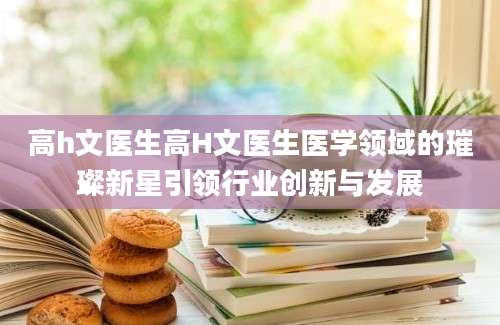 高h文医生高H文医生医学领域的璀璨新星引领行业创新与发展