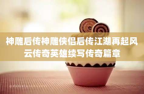 神雕后传神雕侠侣后传江湖再起风云传奇英雄续写传奇篇章