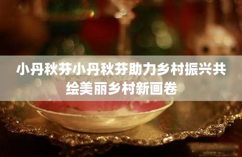 小丹秋芬小丹秋芬助力乡村振兴共绘美丽乡村新画卷