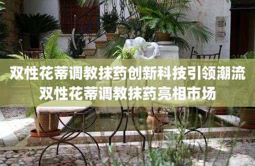 双性花蒂调教抹药创新科技引领潮流双性花蒂调教抹药亮相市场