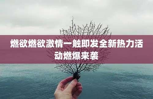 燃欲燃欲激情一触即发全新热力活动燃爆来袭