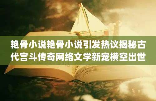 艳骨小说艳骨小说引发热议揭秘古代宫斗传奇网络文学新宠横空出世