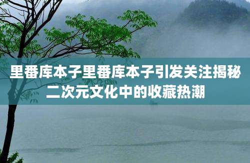 里番库本子里番库本子引发关注揭秘二次元文化中的收藏热潮