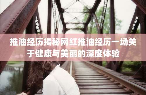推油经历揭秘网红推油经历一场关于健康与美丽的深度体验