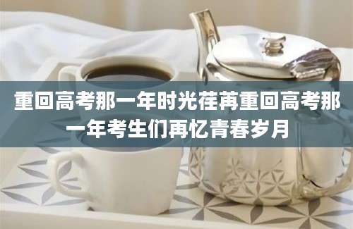 重回高考那一年时光荏苒重回高考那一年考生们再忆青春岁月
