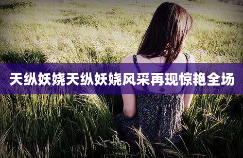 天纵妖娆天纵妖娆风采再现惊艳全场