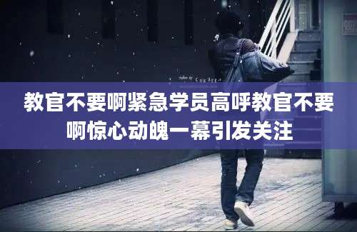 教官不要啊紧急学员高呼教官不要啊惊心动魄一幕引发关注