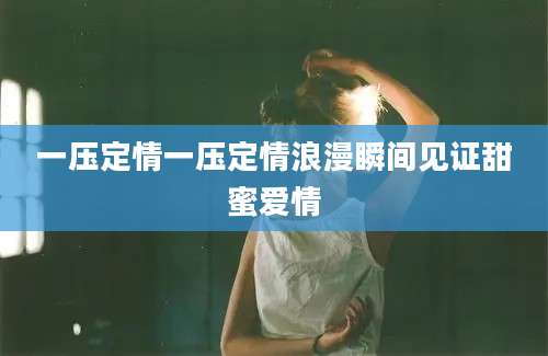 一压定情一压定情浪漫瞬间见证甜蜜爱情