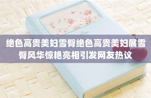 绝色高贵美妇雪臀绝色高贵美妇展雪臀风华惊艳亮相引发网友热议