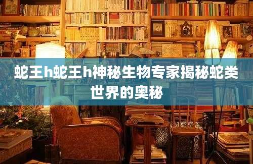 蛇王h蛇王h神秘生物专家揭秘蛇类世界的奥秘
