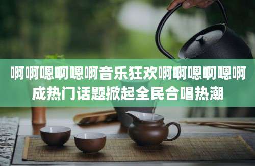 啊啊嗯啊嗯啊音乐狂欢啊啊嗯啊嗯啊成热门话题掀起全民合唱热潮