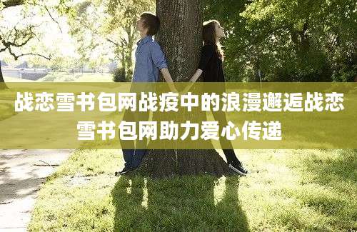 战恋雪书包网战疫中的浪漫邂逅战恋雪书包网助力爱心传递