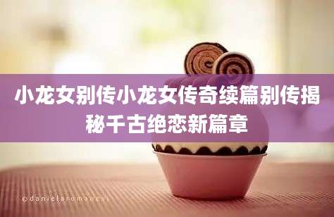 小龙女别传小龙女传奇续篇别传揭秘千古绝恋新篇章