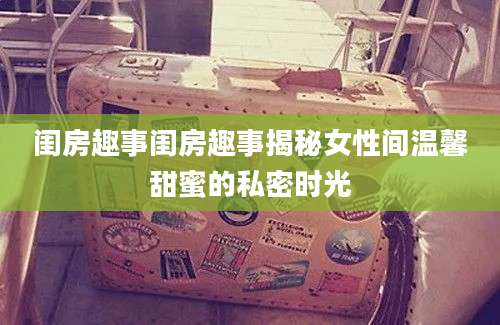 闺房趣事闺房趣事揭秘女性间温馨甜蜜的私密时光