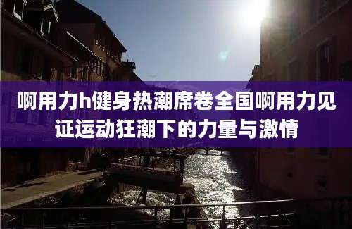 啊用力h健身热潮席卷全国啊用力见证运动狂潮下的力量与激情