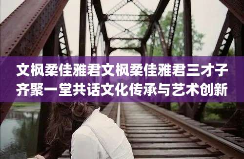 文枫柔佳雅君文枫柔佳雅君三才子齐聚一堂共话文化传承与艺术创新