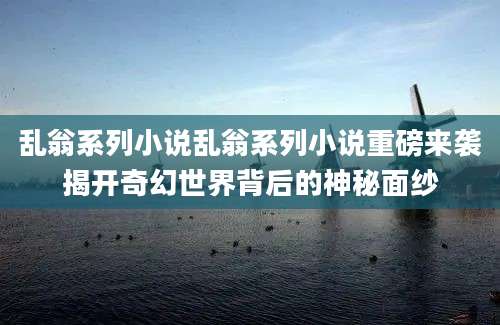 乱翁系列小说乱翁系列小说重磅来袭揭开奇幻世界背后的神秘面纱
