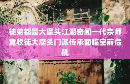 徒弟都是大魔头江湖奇闻一代宗师竟收徒大魔头门派传承面临空前危机
