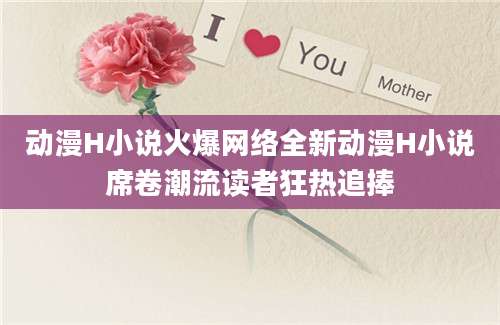 动漫H小说火爆网络全新动漫H小说席卷潮流读者狂热追捧