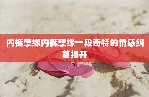 内裤孽缘内裤孽缘一段奇特的情感纠葛揭开