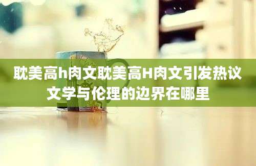 耽美高h肉文耽美高H肉文引发热议文学与伦理的边界在哪里