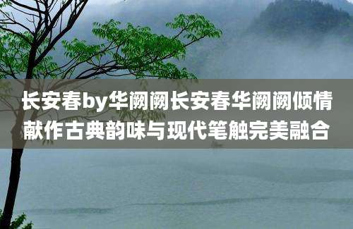 长安春by华阙阙长安春华阙阙倾情献作古典韵味与现代笔触完美融合