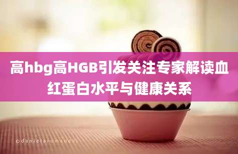 高hbg高HGB引发关注专家解读血红蛋白水平与健康关系