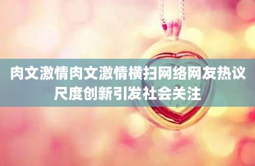 肉文激情肉文激情横扫网络网友热议尺度创新引发社会关注