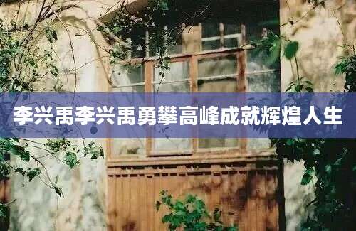 李兴禹李兴禹勇攀高峰成就辉煌人生