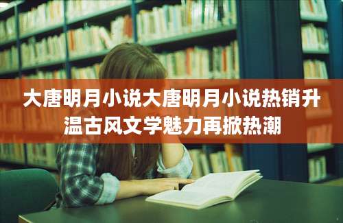 大唐明月小说大唐明月小说热销升温古风文学魅力再掀热潮