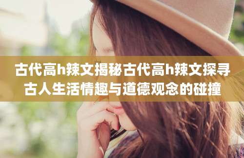古代高h辣文揭秘古代高h辣文探寻古人生活情趣与道德观念的碰撞
