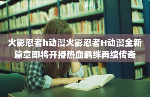 火影忍者h动漫火影忍者H动漫全新篇章即将开播热血羁绊再续传奇
